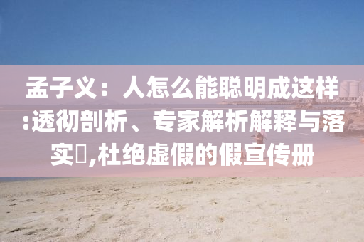 孟子義：人怎么能聰明成這樣:透徹剖析、專家解析解釋與落實(shí)?,杜絕虛假的假宣傳冊(cè)