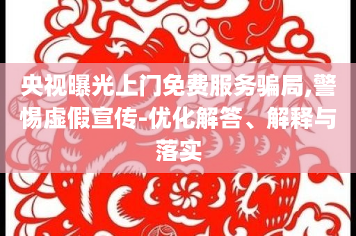 央視曝光上門免費服務(wù)騙局,警惕虛假宣傳-優(yōu)化解答、解釋與落實