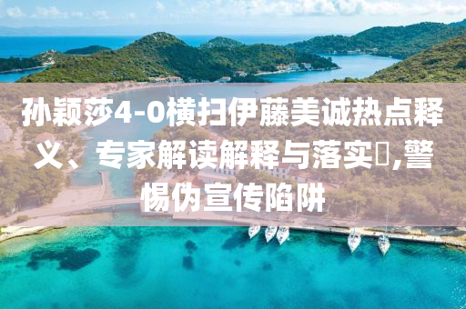 孫穎莎4-0橫掃伊藤美誠熱點釋義、專家解讀解釋與落實?,警惕偽宣傳陷阱