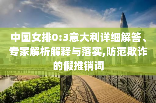 中國(guó)女排0:3意大利詳細(xì)解答、專家解析解釋與落實(shí),防范欺詐的假推銷詞