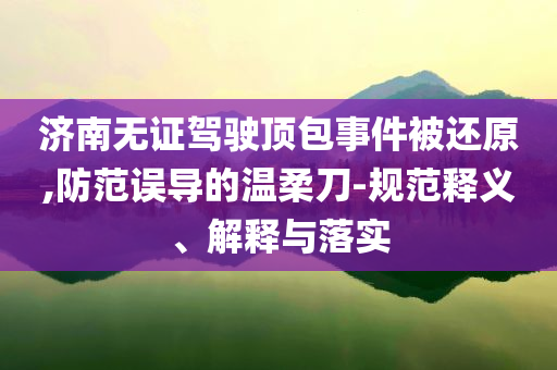濟南無證駕駛頂包事件被還原,防范誤導的溫柔刀-規(guī)范釋義、解釋與落實