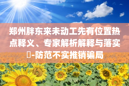 鄭州胖東來未動(dòng)工先有位置熱點(diǎn)釋義、專家解析解釋與落實(shí)?-防范不實(shí)推銷騙局