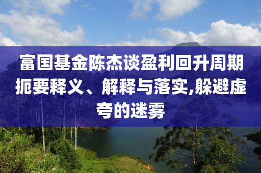 富國基金陳杰談盈利回升周期扼要釋義、解釋與落實,躲避虛夸的迷霧