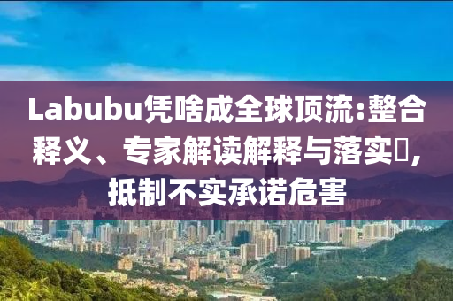 Labubu憑啥成全球頂流:整合釋義、專家解讀解釋與落實?,抵制不實承諾危害