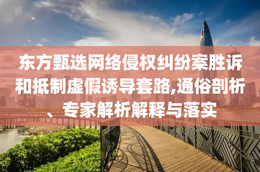 東方甄選網(wǎng)絡(luò)侵權(quán)糾紛案勝訴和抵制虛假誘導(dǎo)套路,通俗剖析、專(zhuān)家解析解釋與落實(shí)