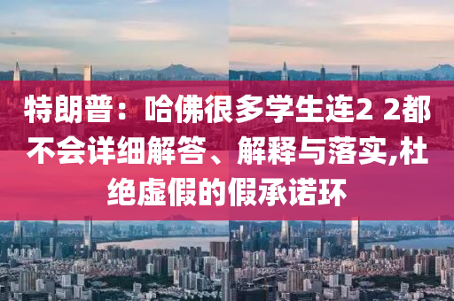 特朗普：哈佛很多學生連2 2都不會詳細解答、解釋與落實,杜絕虛假的假承諾環(huán)