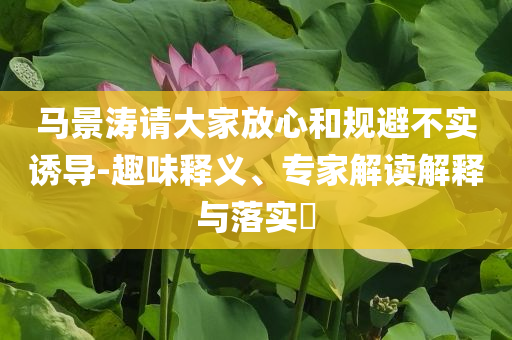 馬景濤請大家放心和規(guī)避不實誘導(dǎo)-趣味釋義、專家解讀解釋與落實?