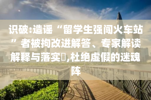 識破:造謠“留學生強闖火車站”者被拘改進解答、專家解讀解釋與落實?,杜絕虛假的迷魂陣