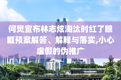 何炅宣布林志炫淘汰時(shí)紅了眼眶預(yù)案解答、解釋與落實(shí),小心虛假的偽推廣