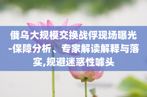 俄烏大規(guī)模交換戰(zhàn)俘現(xiàn)場曝光-保障分析、專家解讀解釋與落實,規(guī)避迷惑性噱頭