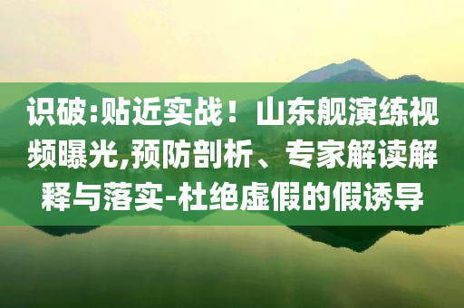 識破:貼近實戰(zhàn)！山東艦演練視頻曝光,預防剖析、專家解讀解釋與落實-杜絕虛假的假誘導