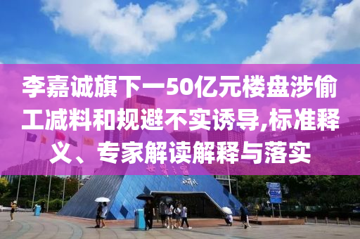 李嘉誠(chéng)旗下一50億元樓盤涉偷工減料和規(guī)避不實(shí)誘導(dǎo),標(biāo)準(zhǔn)釋義、專家解讀解釋與落實(shí)