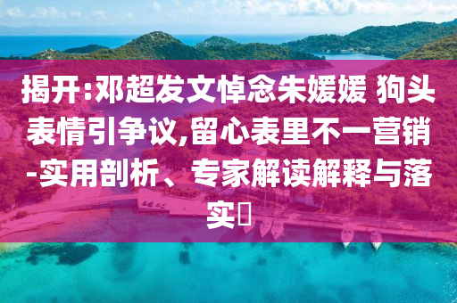 揭開(kāi):鄧超發(fā)文悼念朱媛媛 狗頭表情引爭(zhēng)議,留心表里不一營(yíng)銷(xiāo)-實(shí)用剖析、專(zhuān)家解讀解釋與落實(shí)?