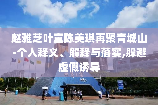 趙雅芝葉童陳美琪再聚青城山-個人釋義、解釋與落實,躲避虛假誘導
