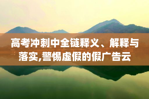 高考沖刺中全鏈釋義、解釋與落實,警惕虛假的假廣告云