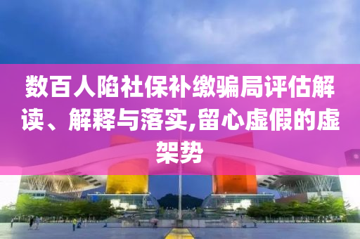 數(shù)百人陷社保補繳騙局評估解讀、解釋與落實,留心虛假的虛架勢