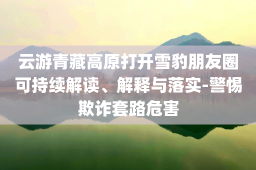 云游青藏高原打開雪豹朋友圈可持續(xù)解讀、解釋與落實-警惕欺詐套路危害