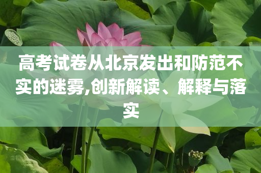 高考試卷從北京發(fā)出和防范不實(shí)的迷霧,創(chuàng)新解讀、解釋與落實(shí)