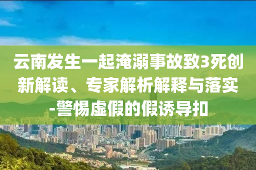 云南發(fā)生一起淹溺事故致3死創(chuàng)新解讀、專家解析解釋與落實-警惕虛假的假誘導(dǎo)扣