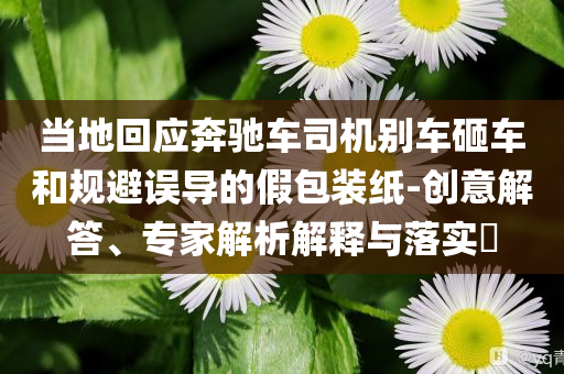 當(dāng)?shù)鼗貞?yīng)奔馳車(chē)司機(jī)別車(chē)砸車(chē)和規(guī)避誤導(dǎo)的假包裝紙-創(chuàng)意解答、專(zhuān)家解析解釋與落實(shí)?