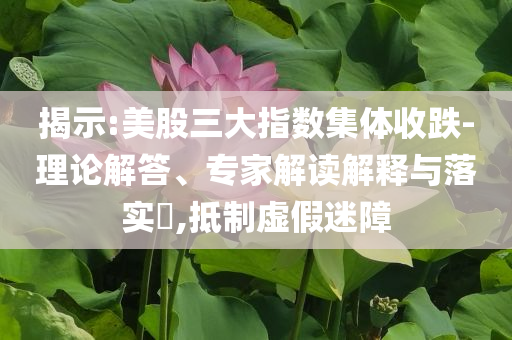 揭示:美股三大指數(shù)集體收跌-理論解答、專家解讀解釋與落實?,抵制虛假迷障