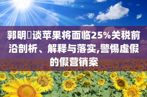 郭明錤談蘋果將面臨25%關(guān)稅前沿剖析、解釋與落實(shí),警惕虛假的假營(yíng)銷案