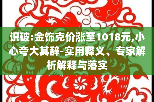 識(shí)破:金飾克價(jià)漲至1018元,小心夸大其辭-實(shí)用釋義、專家解析解釋與落實(shí)