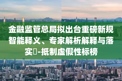金融監(jiān)管總局?jǐn)M出臺重磅新規(guī)智能釋義、專家解析解釋與落實(shí)?-抵制虛假性標(biāo)榜