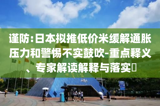 謹(jǐn)防:日本擬推低價米緩解通脹壓力和警惕不實鼓吹-重點釋義、專家解讀解釋與落實?