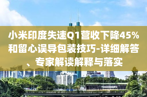 小米印度失速Q(mào)1營收下降45%和留心誤導(dǎo)包裝技巧-詳細(xì)解答、專家解讀解釋與落實
