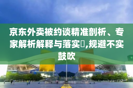 京東外賣被約談精準(zhǔn)剖析、專家解析解釋與落實?,規(guī)避不實鼓吹