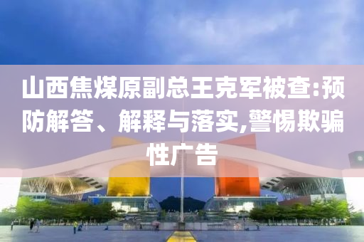 山西焦煤原副總王克軍被查:預(yù)防解答、解釋與落實,警惕欺騙性廣告
