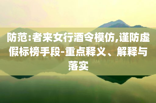 防范:者來女行酒令模仿,謹防虛假標榜手段-重點釋義、解釋與落實