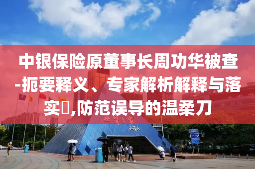 中銀保險(xiǎn)原董事長周功華被查-扼要釋義、專家解析解釋與落實(shí)?,防范誤導(dǎo)的溫柔刀