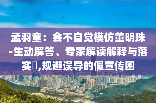 孟羽童：會不自覺模仿董明珠-生動解答、專家解讀解釋與落實?,規(guī)避誤導的假宣傳困