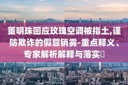 董明珠回應(yīng)玫瑰空調(diào)被指土,謹(jǐn)防欺詐的假營(yíng)銷(xiāo)霧-重點(diǎn)釋義、專(zhuān)家解析解釋與落實(shí)?