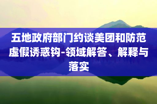 五地政府部門約談美團和防范虛假誘惑鉤-領域解答、解釋與落實