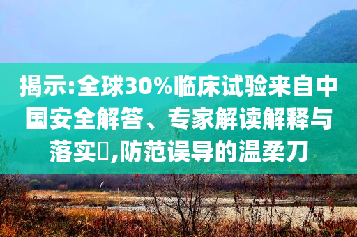 揭示:全球30%臨床試驗(yàn)來自中國安全解答、專家解讀解釋與落實(shí)?,防范誤導(dǎo)的溫柔刀