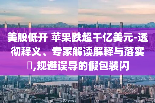 美股低開 蘋果跌超千億美元-透徹釋義、專家解讀解釋與落實(shí)?,規(guī)避誤導(dǎo)的假包裝閃