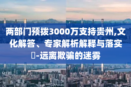 兩部門(mén)預(yù)撥3000萬(wàn)支持貴州,文化解答、專家解析解釋與落實(shí)?-遠(yuǎn)離欺騙的迷霧