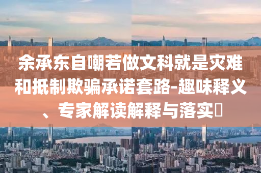 余承東自嘲若做文科就是災難和抵制欺騙承諾套路-趣味釋義、專家解讀解釋與落實?