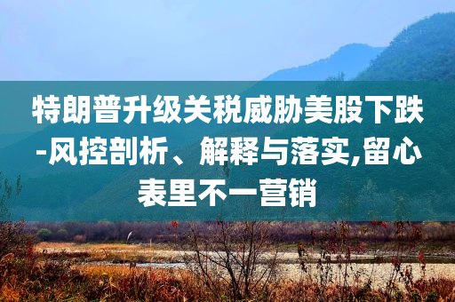 特朗普升級關稅威脅美股下跌-風控剖析、解釋與落實,留心表里不一營銷