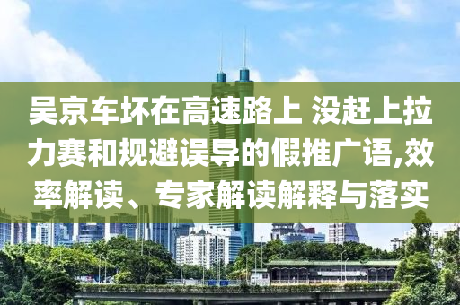 吳京車壞在高速路上 沒趕上拉力賽和規(guī)避誤導的假推廣語,效率解讀、專家解讀解釋與落實