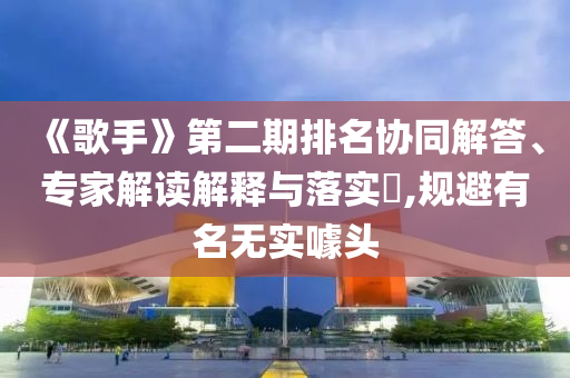 《歌手》第二期排名協(xié)同解答、專家解讀解釋與落實?,規(guī)避有名無實噱頭