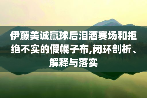 伊藤美誠贏球后淚灑賽場和拒絕不實的假幌子布,閉環(huán)剖析、解釋與落實