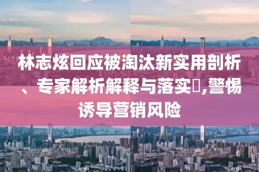 林志炫回應(yīng)被淘汰新實(shí)用剖析、專家解析解釋與落實(shí)?,警惕誘導(dǎo)營(yíng)銷風(fēng)險(xiǎn)