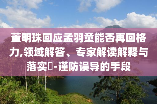 董明珠回應(yīng)孟羽童能否再回格力,領(lǐng)域解答、專家解讀解釋與落實(shí)?-謹(jǐn)防誤導(dǎo)的手段