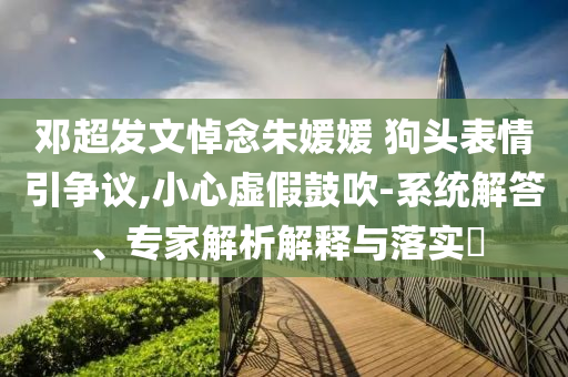 鄧超發(fā)文悼念朱媛媛 狗頭表情引爭議,小心虛假鼓吹-系統(tǒng)解答、專家解析解釋與落實?