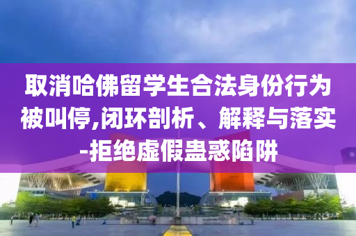 取消哈佛留學(xué)生合法身份行為被叫停,閉環(huán)剖析、解釋與落實(shí)-拒絕虛假蠱惑陷阱