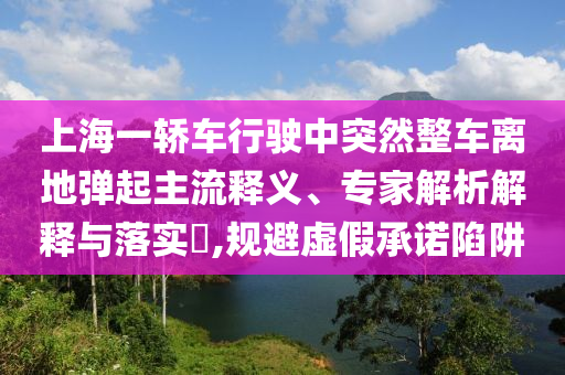 上海一轎車行駛中突然整車離地彈起主流釋義、專家解析解釋與落實?,規(guī)避虛假承諾陷阱
